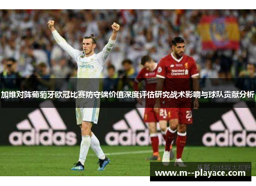 加维对阵葡萄牙欧冠比赛防守端价值深度评估研究战术影响与球队贡献分析