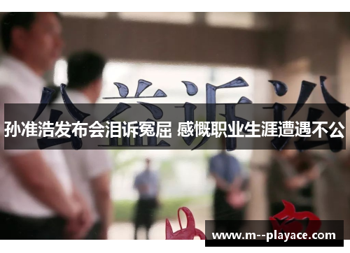 孙准浩发布会泪诉冤屈 感慨职业生涯遭遇不公 孙准浩发布会泪诉冤屈 感慨职业生涯遭遇不公